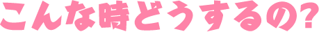 こんな時どうするの？
